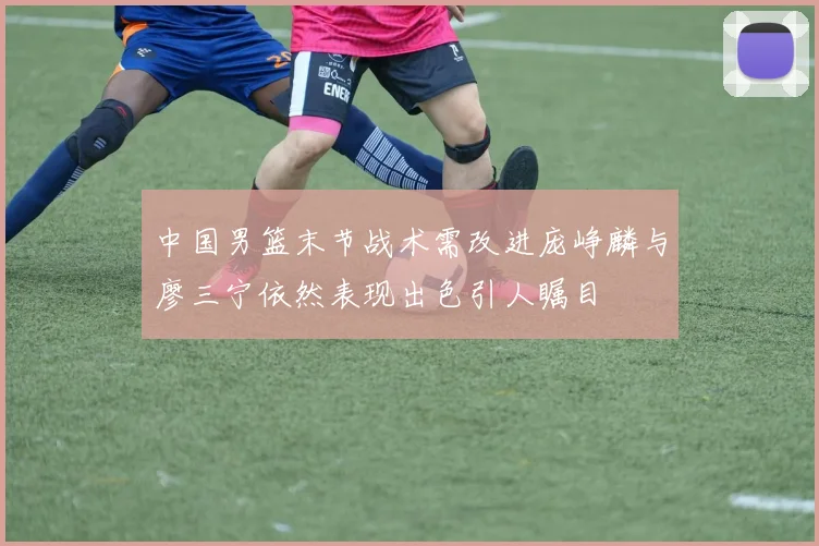 中国男篮末节战术需改进庞峥麟与廖三宁依然表现出色引人瞩目