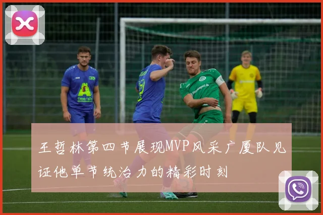 王哲林第四节展现MVP风采广厦队见证他单节统治力的精彩时刻