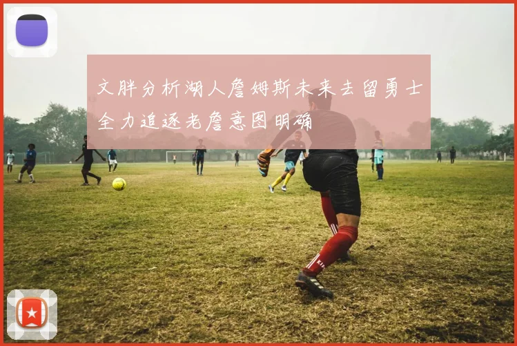文胖分析湖人詹姆斯未来去留勇士全力追逐老詹意图明确