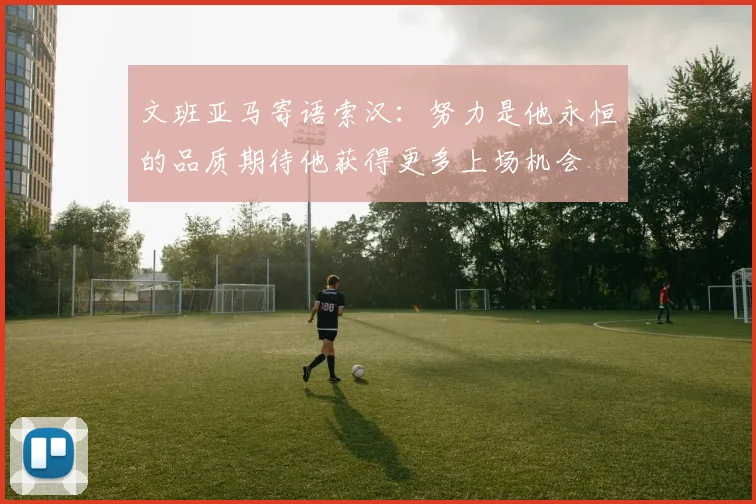 文班亚马寄语索汉：努力是他永恒的品质期待他获得更多上场机会