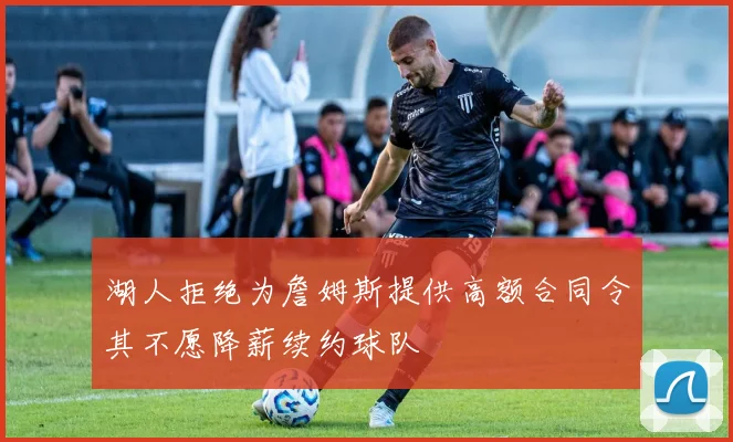 湖人拒绝为詹姆斯提供高额合同令其不愿降薪续约球队