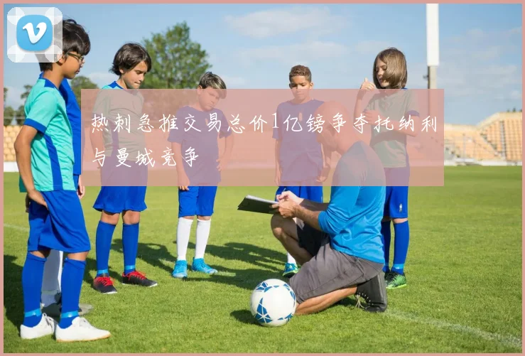 热刺急推交易总价1亿镑争夺托纳利与曼城竞争
