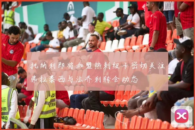 托纳利即将加盟热刺纽卡密切关注弗拉泰西与法乔利转会动态