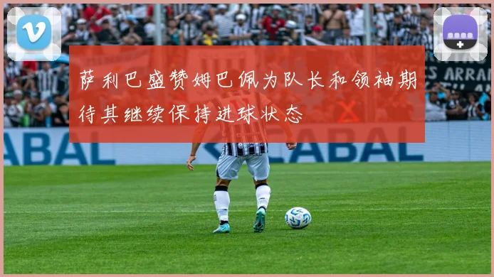 萨利巴盛赞姆巴佩为队长和领袖期待其继续保持进球状态