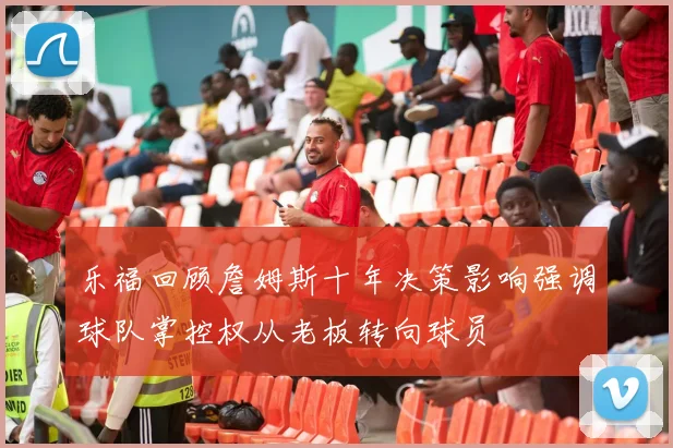 乐福回顾詹姆斯十年决策影响强调球队掌控权从老板转向球员