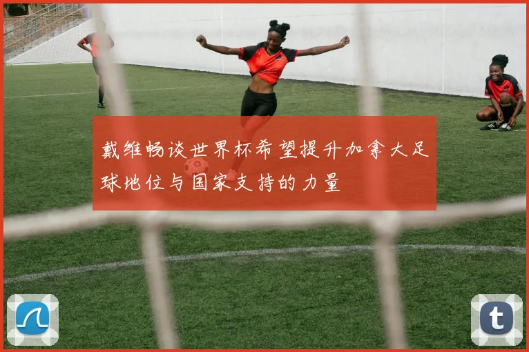 戴维畅谈世界杯希望提升加拿大足球地位与国家支持的力量