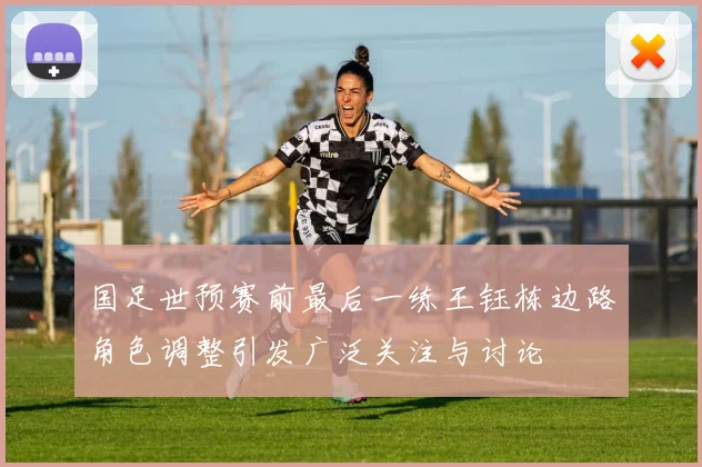国足世预赛前最后一练王钰栋边路角色调整引发广泛关注与讨论