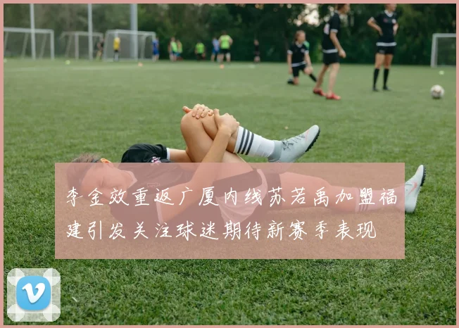 李金效重返广厦内线苏若禹加盟福建引发关注球迷期待新赛季表现