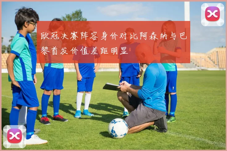 欧冠决赛阵容身价对比阿森纳与巴黎首发价值差距明显
