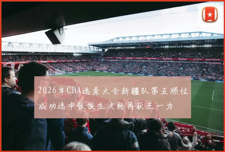 2026年CBA选秀大会新疆队第五顺位成功选中张俊生次轮再获王一为