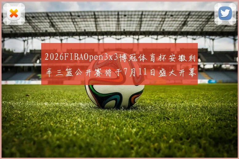 2026FIBAOpen3x3博冠体育杯安徽利辛三篮公开赛将于7月11日盛大开幕