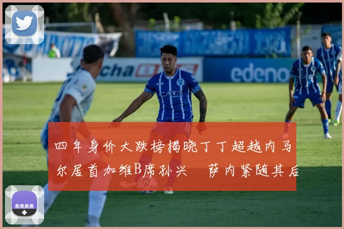 四年身价大跌榜揭晓丁丁超越内马尔居首加维B席孙兴慜萨内紧随其后