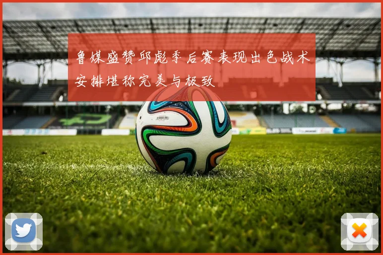鲁媒盛赞邱彪季后赛表现出色战术安排堪称完美与极致