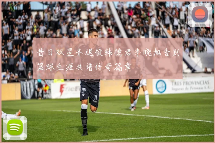 昔日双星齐退役韩德君李晓旭告别篮球生涯共谱传奇篇章