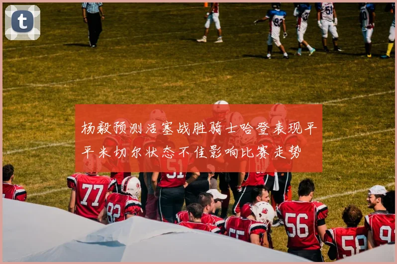 杨毅预测活塞战胜骑士哈登表现平平米切尔状态不佳影响比赛走势