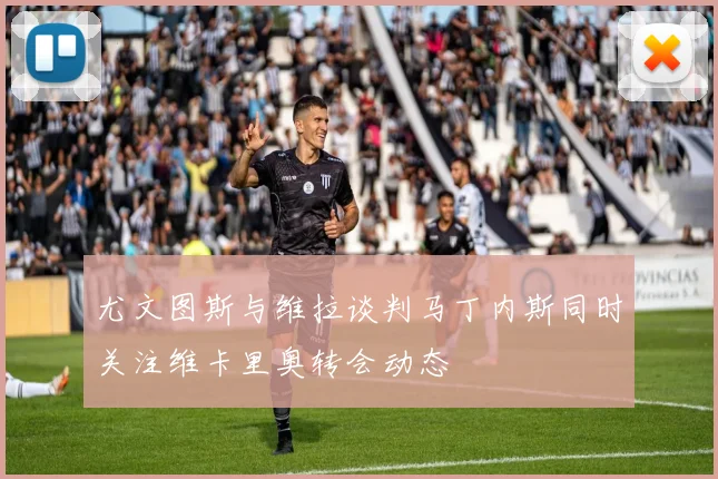 尤文图斯与维拉谈判马丁内斯同时关注维卡里奥转会动态