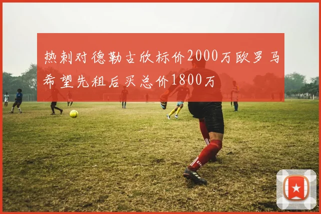热刺对德勒古欣标价2000万欧罗马希望先租后买总价1800万