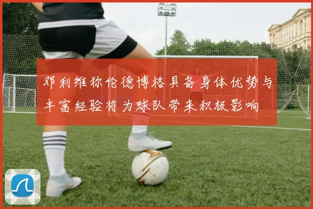 邓利维称伦德博格具备身体优势与丰富经验将为球队带来积极影响