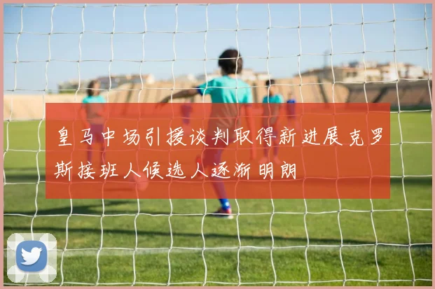 皇马中场引援谈判取得新进展克罗斯接班人候选人逐渐明朗